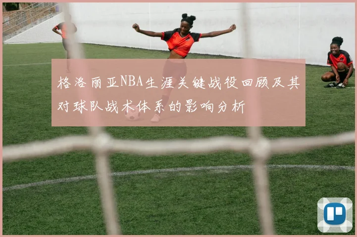 格洛丽亚NBA生涯关键战役回顾及其对球队战术体系的影响分析