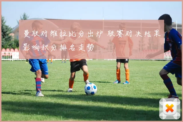 曼联对维拉比分出炉 联赛对决结果影响积分排名走势