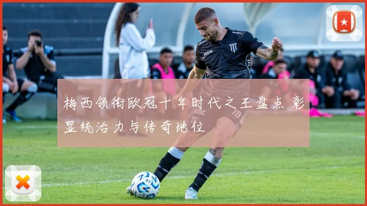 梅西领衔欧冠十年时代之王盘点 彰显统治力与传奇地位