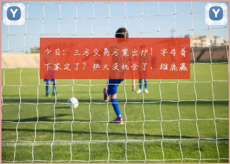 今日:三方交易方案出炉!字母哥下家定了?热火没机会了,雄鹿赢麻了_1_CBA_NBA