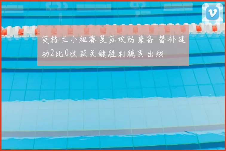 英格兰小组赛复苏攻防兼备 替补建功2比0收获关键胜利稳固出线