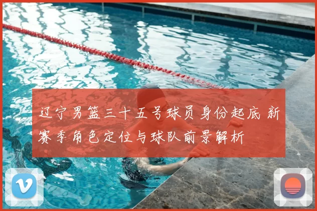 辽宁男篮三十五号球员身份起底 新赛季角色定位与球队前景解析