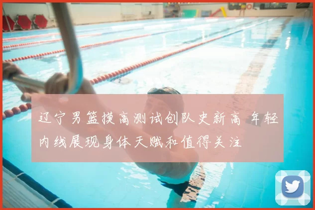 辽宁男篮摸高测试创队史新高 年轻内线展现身体天赋和值得关注