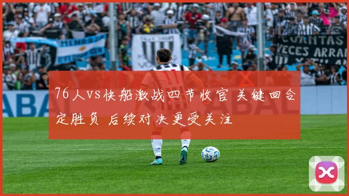 76人vs快船激战四节收官 关键回合定胜负 后续对决更受关注
