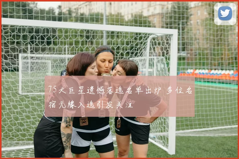 75大巨星遗憾落选名单出炉 多位名宿无缘入选引发关注