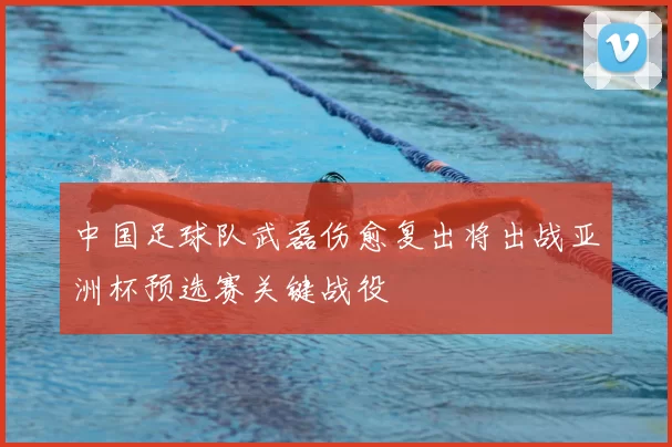 中国足球队武磊伤愈复出将出战亚洲杯预选赛关键战役