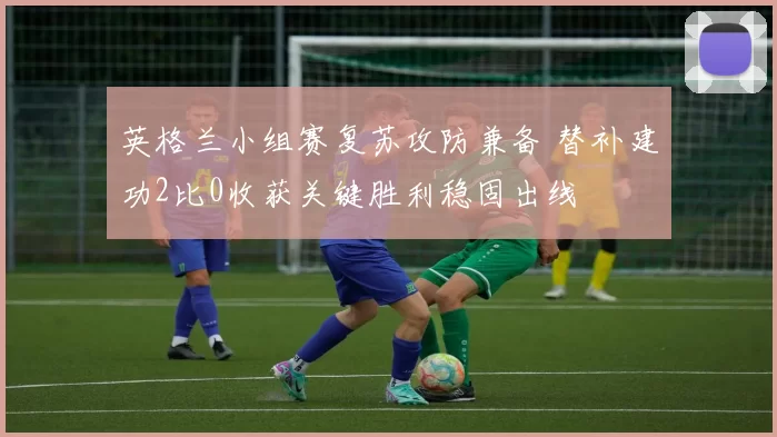 英格兰小组赛复苏攻防兼备 替补建功2比0收获关键胜利稳固出线