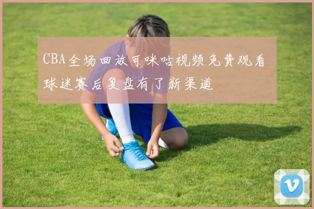 CBA全场回放可咪咕视频免费观看 球迷赛后复盘有了新渠道