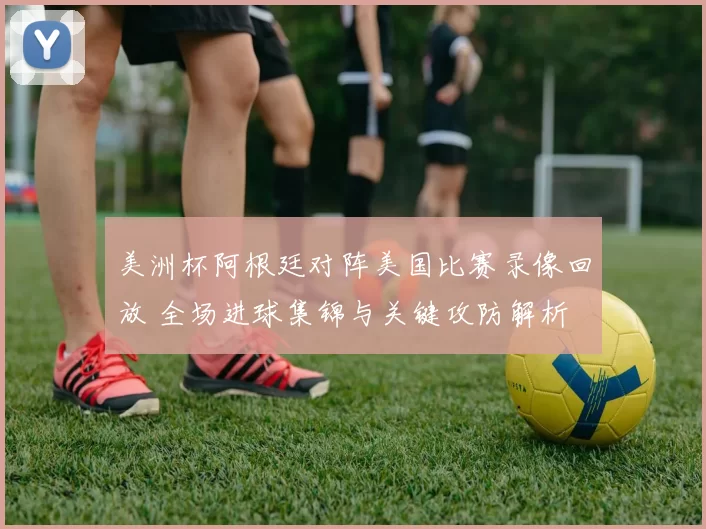 美洲杯阿根廷对阵美国比赛录像回放 全场进球集锦与关键攻防解析