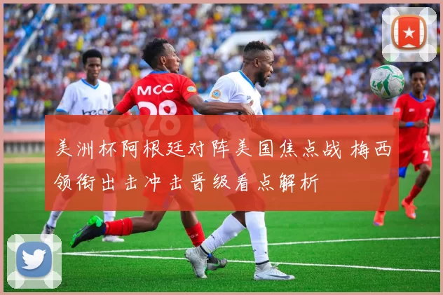 美洲杯阿根廷对阵美国焦点战 梅西领衔出击冲击晋级看点解析