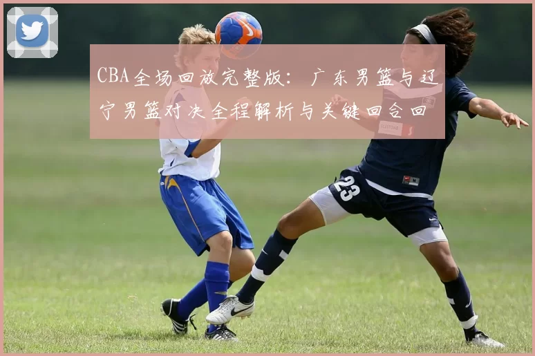 CBA全场回放完整版：广东男篮与辽宁男篮对决全程解析与关键回合回顾