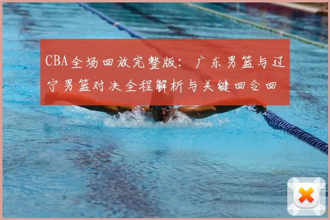 CBA全场回放完整版：广东男篮与辽宁男篮对决全程解析与关键回合回顾