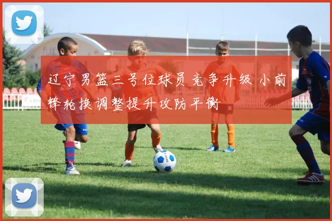 辽宁男篮三号位球员竞争升级 小前锋轮换调整提升攻防平衡