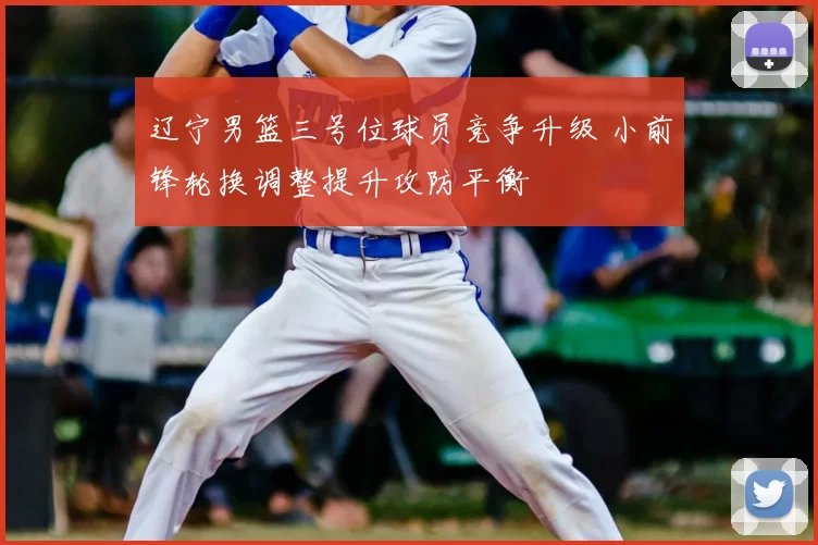 辽宁男篮三号位球员竞争升级 小前锋轮换调整提升攻防平衡